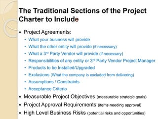 The Traditional Sections of the Project
Charter to Include
 Project Agreements:
• What your business will provide
• What the other entity will provide (if necessary)
• What a 3rd Party Vendor will provide (if necessary)
• Responsibilities of any entity or 3rd Party Vendor Project Manager
• Products to be Installed/Upgraded
• Exclusions (What the company is excluded from delivering)
• Assumptions / Constraints
• Acceptance Criteria
 Measurable Project Objectives (measurable strategic goals)
 Project Approval Requirements (items needing approval)
 High Level Business Risks (potential risks and opportunities)
 