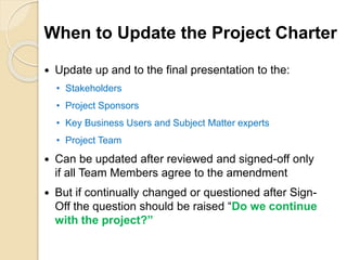 When to Update the Project Charter
 Update up and to the final presentation to the:
• Stakeholders
• Project Sponsors
• Key Business Users and Subject Matter experts
• Project Team
 Can be updated after reviewed and signed-off only
if all Team Members agree to the amendment
 But if continually changed or questioned after Sign-
Off the question should be raised “Do we continue
with the project?”
 