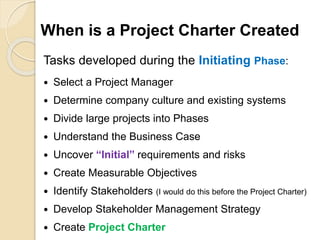 When is a Project Charter Created
Tasks developed during the Initiating Phase:
 Select a Project Manager
 Determine company culture and existing systems
 Divide large projects into Phases
 Understand the Business Case
 Uncover “Initial” requirements and risks
 Create Measurable Objectives
 Identify Stakeholders (I would do this before the Project Charter)
 Develop Stakeholder Management Strategy
 Create Project Charter
 