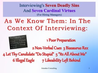 Interviewing's Seven Deadly Sins
And Seven Cardinal Virtues
(For Hiring Managers)
As We Know Them: In The
Context Of Interviewing:
1 Poor Preparation
2 Non-Verbal Cues 3 Biasaurus Rex
4 Let Thy Candidate "Do Stupid" 5 "Its All About Me"
6 Illegal Eagle 7 Likeability Left Behind
1Amodeo Consulting
 