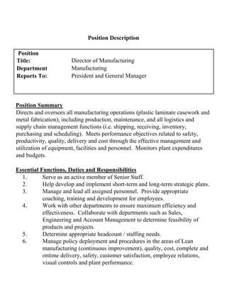 Position Description
Position
Title: Director of Manufacturing
Department Manufacturing
Reports To: President and General Manager
Position Summary
Directs and oversees all manufacturing operations (plastic laminate casework and
metal fabrication), including production, maintenance, and all logistics and
supply chain management functions (i.e. shipping, receiving, inventory,
purchasing and scheduling). Meets performance objectives related to safety,
productivity, quality, delivery and cost through the effective management and
utilization of equipment, facilities and personnel. Monitors plant expenditures
and budgets.
Essential Functions, Duties and Responsibilities
1. Serve as an active member of Senior Staff.
2. Help develop and implement short-term and long-term strategic plans.
3. Manage and lead all assigned personnel. Provide appropriate
coaching, training and development for employees.
4. Work with other departments to ensure maximum efficiency and
effectiveness. Collaborate with departments such as Sales,
Engineering and Account Management to determine feasibility of
products and projects.
5. Determine appropriate headcount / staffing needs.
6. Manage policy deployment and procedures in the areas of Lean
manufacturing (continuous improvement), quality, cost, complete and
ontime delivery, safety, customer satisfaction, employee relations,
visual controls and plant performance.
 