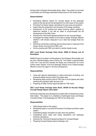 3 | P a g e
Central within Al Rayyan Municipality Doha, Qatar. The project is to provide
Local Roads and Drainage associated infrastructure for the whole areas.
Responsibilities
 Developing different options for concept design of foul sewerage
systems that will service the development for both areas of this project;
 Providing Foul Sewer design calculations for pipe sizes and gradient;
 Supervising the preparation and encoding of the design drawings;
 Assessment of the existing foul sewer pumping station capacity to
determine whether it can still be utilise to accommodate the full
development of the Main Town;
 Authored the Technical Engineering Report for the Concept Design;
 Investigate the design details of the previous design Strategic Network
whether it will remains adequate if up to date foul sewage flows are
added;
 Attending coordination meetings and providing inputs in response to the
design review comments from PMC; and
 Communicating with PMC and client to resolve design issues.
GEC Local Roads Drainage Doha North, DN60 Al Kheesa and Al
Kharaitiyat
DN060 Project is located in Al Kharaitiyat in the Al Rayyan Municipality and
the Umm Slal Municipality west of Doha City. The Project is approximately
5,051 Ha in size and this includes the design and construction of a trunk
surface water network, trunk foul sewerage network and a treated sewage
effluent to serve the region in its future development.
Responsibilities
 Liaise with relevant stakeholders to collect information of existing, and
proposed utilities services within the project area;
 Developing utility corridor route for TSE main to avoid clashes with other
existing and proposed utility services; and
 Preparing of Utility Corridor approval plans for TSE mains
GEC Local Roads Drainage Doha North, DN100 Al Khuraib Village
Concept Design Report, Doha Qatar
Al Khuraib residential area development located within Al Sheehaniya Area,
Doha Qatar. The project is to undertake a Hydrological study and Design
of Surface Water, Foul Sewerage and TSE for the whole area.
Responsibilities
 Utility Design lead on this project;
 Developing options to provide Al Khuraib a Foul Sewer and Storm water
system;
 Undertaking design calculation for pipe sizes and gradient;
 Undertaking storm water tank sizing calculations and soakaway
borehole calculations;
 Authored the Technical Engineering Report for Concept Design;
 Preparing Concept Design options drawings; and
 