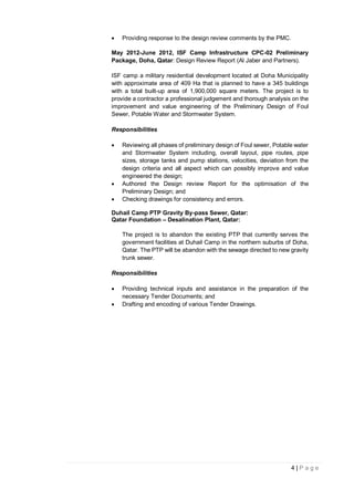 4 | P a g e
 Providing response to the design review comments by the PMC.
May 2012-June 2012, ISF Camp Infrastructure CPC-02 Preliminary
Package, Doha, Qatar: Design Review Report (Al Jaber and Partners).
ISF camp a military residential development located at Doha Municipality
with approximate area of 409 Ha that is planned to have a 345 buildings
with a total built-up area of 1,900,000 square meters. The project is to
provide a contractor a professional judgement and thorough analysis on the
improvement and value engineering of the Preliminary Design of Foul
Sewer, Potable Water and Stormwater System.
Responsibilities
 Reviewing all phases of preliminary design of Foul sewer, Potable water
and Stormwater System including, overall layout, pipe routes, pipe
sizes, storage tanks and pump stations, velocities, deviation from the
design criteria and all aspect which can possibly improve and value
engineered the design;
 Authored the Design review Report for the optimisation of the
Preliminary Design; and
 Checking drawings for consistency and errors.
Duhail Camp PTP Gravity By-pass Sewer, Qatar:
Qatar Foundation – Desalination Plant, Qatar:
The project is to abandon the existing PTP that currently serves the
government facilities at Duhail Camp in the northern suburbs of Doha,
Qatar. The PTP will be abandon with the sewage directed to new gravity
trunk sewer.
Responsibilities
 Providing technical inputs and assistance in the preparation of the
necessary Tender Documents; and
 Drafting and encoding of various Tender Drawings.
 