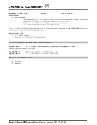JAILAKSHMI BALAKRISHAN
Email:jailakshmi74@hotmail.com Contact Number 502 4940295
INDECO CONSORTIUM Partner Nov ’01 – Jan ‘04
Kolkata, India
 Job Description
 Started a company with 2 other partners. Being the only Architect shouldered the entired responsibility
of discussing with Clients from designing to implementation of the project.
 Worked on various Office Interior projects,showrooms and residences.
 Also handled both design consultancy and turnkey projects
Others – Worked with 2 other Architectural companies in Kolkata,India during the period of Aug ’98-Oct ’01.Was involved in
various interior projects of Offices,Banks, Residences etc.
Certificates &Awards
 LEED Green Associate
 Registered with the Council of Architecture, India
ACADEMIC/PROFESSIONAL QUALIFICATIONS AND ACHIEVEMENTS
Aug’93 – May’97 B.Arch, Bengal Engineering College (Deemed University),Kolkata, India
Training at Kothari Associates,Delhi,India
Apr ’91 – Mar ’93 XII , Modern High School for Girls, Kolkata, India
Apr ’90 – Mar ’91 X , Modern High school for Girls, Kolkata, India
PROFICIENCY IN THECHNICAL SKILLS
 MS Office
 Autocad
 