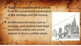  There is no pronounced departure
from the conventional combination
of the mandapa and the vimana.
 Architectural elements such as
cornices , and porticos have been
assembled orderly and artistic
manner to form a unified whole.
 