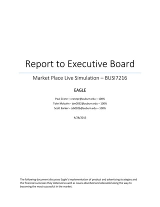 Report to Executive Board
Market Place Live Simulation – BUSI7216
EAGLE
Paul Crane – cranepr@auburn.edu – 100%
Tyler Malzahn - tjm0032@auburn.edu – 100%
Scott Barker - csb0026@auburn.edu – 100%
4/28/2015
The following document discusses Eagle’s implementation of product and advertising strategies and
the financial successes they obtained as well as issues absorbed and alleviated along the way to
becoming the most successful in the market.
 