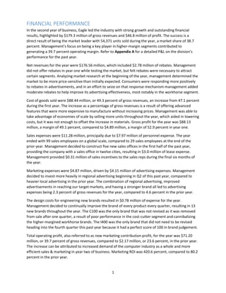 1
FINANCIAL PERFORMANCE
In the second year of business, Eagle led the industry with strong growth and outstanding financial
results, highlighted by $179.3 million of gross revenues and $46.8 million of profit. The success is a
direct result of being the market leader with 54,371 units sold during the year, a market share of 38.7
percent. Management’s focus on being a key player in higher-margin segments contributed to
generating a 39.7 percent operating margin. Refer to Appendix A for a detailed P&L on the division’s
performance for the past year.
Net revenues for the year were $176.56 million, which included $2.78 million of rebates. Management
did not offer rebates in year one while testing the market, but felt rebates were necessary to attract
certain segments. Analyzing market research at the beginning of the year, management determined the
market to be more price-sensitive than initially expected. Consumers were responding more positively
to rebates in advertisements, and in an effort to seize on that response mechanism management added
moderate rebates to help improve its advertising effectiveness, most notably in the workhorse segment.
Cost of goods sold were $88.44 million, or 49.3 percent of gross revenues, an increase from 47.1 percent
during the first year. The increase as a percentage of gross revenues is a result of offering advanced
features that were more expensive to manufacture without increasing prices. Management was able to
take advantage of economies of scale by selling more units throughout the year, which aided in lowering
costs, but it was not enough to offset the increase in materials. Gross profit for the year was $88.13
million, a margin of 49.1 percent, compared to $4.89 million, a margin of 52.9 percent in year one.
Sales expenses were $11.28 million, principally due to $7.97 million of personnel expense. The year
ended with 99 sales employees on a global scale, compared to 29 sales employees at the end of the
prior year. Management decided to construct five new sales offices in the first half of the past year,
providing the company with a sales office in twelve cities, resulting in $3.0 million of lease expense.
Management provided $0.31 million of sales incentives to the sales reps during the final six months of
the year.
Marketing expenses were $4.87 million, driven by $4.15 million of advertising expenses. Management
decided to invest more heavily in regional advertising beginning in Q2 of this past year, compared to
heavier local advertising in the prior year. The combination of regional advertising, improved
advertisements in reaching our target markets, and having a stronger brand all led to advertising
expenses being 2.3 percent of gross revenues for the year, compared to 4.6 percent in the prior year.
The design costs for engineering new brands resulted in $0.78 million of expense for the year.
Management decided to continually improve the brand of every product every quarter, resulting in 13
new brands throughout the year. The C100 was the only brand that was not revised as it was removed
from sale after one quarter, a result of poor performance in the cost-cutter segment and cannibalizing
the higher-margined workhorse brands. The I400 was the only brand that did not need to be revised
heading into the fourth quarter this past year because it had a perfect score of 100 in brand judgement.
Total operating profit, also referred to as new marketing contribution profit, for the year was $71.20
million, or 39.7 percent of gross revenues, compared to $2.17 million, or 23.6 percent, in the prior year.
The increase can be attributed to increased demand of the computer industry as a whole and more
efficient sales & marketing in year two of business. Marketing ROI was 420.6 percent, compared to 80.2
percent in the prior year.
 