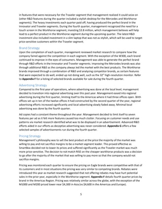 5
in features that were necessary for the Traveler segment that management realized it could seize on
(other R&D features during the quarter included a stylish desktop for the Mercedes and Workhorse
segments). The heavy investments each quarter paid off, having produced the perfect brand in the
Innovator and Traveler segments. During the fourth quarter, management recognized the need for a
touch screen in the Workhorse segment, investing $3.8 million, which management believes will help
lead to a perfect product in the Workhorse segment during the upcoming quarter. The latest R&D
investment also included investment in a slim laptop that was not as stylish, which will be used to target
price-sensitive customers within the Traveler segment.
Brand Strategy
Upon the completion of each quarter, management reviewed market research to compare how the
company faired against the competition in each segment. With the exception of the W300, each brand
continued to improve in the eyes of consumers. Management was able to generate the perfect brand
through R&D efforts in the Innovator and Traveler segments. Improving the Mercedes brands was also
through additional R&D as the company always led the market with the best products. The Workhorse
brands improved through a combination of R&D and analyzing competitor brands, as certain features
that were expected to do well, ended up not doing well, such as the 32” high-resolution monitor. Refer
to Appendix F for a listing of selected brands available for sale during the fourth quarter.
Advertising Strategy
Compared to the first year of operations, where advertising was done at the local level, management
decided to transition into regional advertising over this past year. Management eased into regional
advertising during the first quarter, limiting itself to the Americas where it had three offices open. With
offices set up in ten of the twelve offices it had constructed by the second quarter of the year, regional
advertising efforts increased significantly and local advertising slowly faded away. Minimal local
advertising was done by the fourth quarter.
Ad copies had a constant theme throughout the year. Management decided to limit itself to seven
features per ad as it felt more features caused too much clutter. Focusing on customer needs and use
patterns via market research identified what was to be displayed in an advertisement. Advanced R&D
efforts aided in our efforts as deceptive advertising was never considered. Appendix G offers a few
selected samples of advertisements run during the fourth quarter.
Pricing Strategy
Management’s philosophy was to sell the best product at the price the majority of the market was
willing to pay and not sacrifice margins to be a market segment leader. This proved effective as
SmartBox decided not to lower its prices and suffered significantly as the Traveler market was much
more price-sensitive. The decision to not match RISE on the cheaper workhorse products was a decision
to go after the majority of the market that was willing to pay more so that the company would not
sacrifice margins.
Pricing was monitored each quarter to ensure the pricing on Eagle brands were competitive with that of
its customers and in most situations the pricing was very similar to competing brands. Rebates were
introduced this year as market research suggested that not offering rebates may have hurt potential
sales in the prior year, especially in the Workhorse segment. Appendix F details fourth quarter prices by
brand in the Americas Region. Pricing was relatively similar across the globe, with the exception of the
M1000 and M200 priced lower near $4,300 in Asia (vs $4,600 in the Americas and Europe).
 