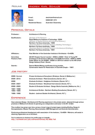 RESUME ANDREW KARL SCHULZE
AKSchulze Resume Page 1 4/11/2014
PERSONAL DETAILS
Profession : Architecture & Planning.
Qualifications : Bachelor of Architecture :
Royal Melbourne Institute of Technology - 2004
Bachelor of Applied Science (Architectural Science ) :
Northern Territory University - 1999
Associate Diploma of Applied Science ( Building Technology ) :
Northern Territory University - 1995
Associate Diploma of Applied Science ( Architectural Drafting ) :
Northern Territory University - 1991
Affiliations : Past Member of the Australian Institute of Architects + EmAGN.
Committee
Positions Held :
AIA NT Chapter Council member - 2006 to 2009 + Chair of Young NT
Architectural Graduates & Member of EmAGN Committee - 2006 to 2009,
Public Officer for the AHSNT - 2008 & in 2010 an advisor to the AIA Urban
Design Advisory Panel - Darwin.
Awards : Several Model Making certificates during studies.
Conservation Award for Restoration of Coomalie Chaple – 1997.
JOB HISTORY
2000 - Current Private Architectural Consultant ( Brisbane, Darwin & Melbourne )
2009 - 2012 Graduate Architect - Platt Consultants ( Darwin, N.T. )
2008 Graduate Architect - Hodgkison Architects ( Darwin, N.T. )
2005 - 2007 Graduate Architect - Woodhead International ( Darwin, N.T. )
2000 - 2005 Student & Graduate Architect - Design Works Australia ( Melbourne, Vic. )
1997 - 1998
1993 - 1995 Architectural Drafter - Northern Building Consultants ( Darwin, N.T. )
1988 - 1990 Student - Jackman Gooden Architects ( Darwin, N.T. )
EXPERIENCE
Have extensive Design /Architectural & Planning experience in the private sector, obtained through various
practices in Melbourne & Darwin & operating as a independent contractor in the N.T. & QLD.
This erudition has grown over time, across a broad range of project types including Briefing, Design &
Conceptulisation, Master Planning, Documentation, BIM Management and Contract Administration.
Continuing professional development with association of the Institute / EmAGN + Mentors, will assist in
attaining registration as an Architect.
You’re welcome to checkout his profile page on LinkedIn :
http://au.linkedin.com/pub/andrew-karl-schulze/45/806/7a0
E-mail : akschulze@hotmail.com
Mobile : 0408 061 373
Residential Status : Australian Citizenship
 