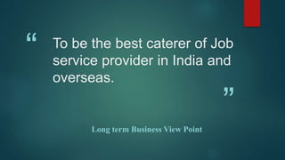 “
”
To be the best caterer of Job
service provider in India and
overseas.
Long term Business View Point
 