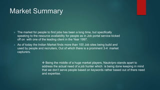 Market Summary
 The market for people to find jobs has been a long time, but specifically
speaking to the resource availability for people as in Job portal service kicked
off on with one of the leading client in the Year 1997.
 As of today the Indian Market finds more than 100 Job sites being build and
used by people and recruiters, Out of which there is a prominent 3-4 market
capturers.
 Being the middle of a huge market players, Naukripro stands apart to
address the actual need of a job hunter which is being done keeping in mind
that we don’t serve people based on keywords rather based out of there need
and expertise.
 