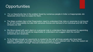 Opportunities
 For us Opportunity lies in the problem faced by numerous people in India i.e Inappropriate Job
Vacancies which have no output for them.
 The Major problem lies is that Organization need to understand that Jobs or vacancies is not bound
by JD and responsibility but also with personal choices and demand of an Individual and HR of the
company as well.
 We Move ahead with each client on a personal note to understand there requirement by appointing
a person who in terms would be responsible to understand and suggest client the correct
companies and vacancies.
 To be Simple enough our opportunity is created by lies with all those people who have been
cheated, misguided or wrongly informed about services to find a relevant Job. That’s the reason we
follow search pattern through “Discuss-Understand-Find-Suggest”.
 