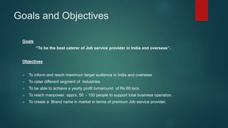 Goals and Objectives
Goals
“To be the best caterer of Job service provider in India and overseas”.
Objectives
 To inform and reach maximum target audience in India and overseas
 To cater different segment of Industries.
 To be able to achieve a yearly profit turnaround of Rs 60 lacs.
 To reach manpower apprx. 50 - 150 people to support total business operation.
 To create a Brand name in market in terms of premium Job service provider.
 
