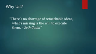 Why Us?
“There’s no shortage of remarkable ideas,
what’s missing is the will to execute
them. – Seth Godin”
 