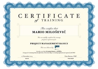 C E R T I F I C A T E of T R A I N I N G 
This certifies that 
MARIO MILOŠEVIĆ 
Has successfully completed the training 
program requirement for 
PROJECT MANAGEMENT BASICS 
That was delivered by 
Attendee can claim 18 contact hours or 18 PDUs. 
(Category B: Continuing Education offered by a University/college, or a training organization not registered with PMI) 
27 November 2014 Dino Butorac, PMP 
DATE TRAINER 

