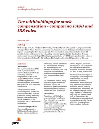 Insights
from People and Organization
www.pwc.com
Tax withholdings for stock
compensation - comparing FASB and
IRS rules
August 24, 2016
In brief
On March 30, 2016, the FASB issued Accounting Standards Update (‘ASU’) 2016-09, Improvements to
Employee Share-Based Payment Accounting, which makes a number of changes meant to simplify and
improve accounting for share-based payments. One important amendment relates to the threshold
permitted on net settlements for tax withholding without triggering liability classification. As many
employers are now considering withholding changes due to the new FASB rules, questions have arisen as
to the permitted methods under IRS guidance. This Insight explores the IRS guidelines in this area.
In detail
Background
The FASB recently issued ASU
2016-09, which makes a
number of amendments to the
accounting for stock
compensation. Refer to our
Insight FASB finalizes changes
to stock compensation
accounting which provides an
overview of the more significant
amendments.
Net settlements to cover
withholding taxes is one of the
amendments in ASU 2016-09.
Companies looking at making
changes to tax withholdings
should consider both the
accounting and IRS withholding
implications.
Accounting Implications
Current guidance requires
liability classification if more
than the minimum statutory
withholding amount is withheld
in a net settlement. Applying
this requirement can be
complex, as minimum rates vary
around the globe and some
jurisdictions apply individual
rates rather than a flat fixed
rate.
The amendment permits equity
classification provided any net
settlement to cover tax
withholding does not exceed the
maximum individual statutory
tax rate in a given jurisdiction.
Observation
This change will likely be a
welcome relief for employers.
Determining the appropriate
minimum statutory
withholding requirement today
can be time-consuming and
complex, particularly for
companies operating in many
jurisdictions in the U.S. or
around the globe. Under the
new regime, it will likely prove
far simpler to determine the
maximum individual statutory
tax rates in these jurisdictions.
What may be more complex is
developing a consistent process
and method to use in net
settlements under the
amendments. Some employers
may not want to withhold the
maximum amount for every
employee (since many likely are
not subject to those maximum
rates), and use of a higher rate
will result in a greater use of
cash by the employer. Yet
developing a consistent and fair
approach to determine the net
settlement on an employee-
basis could be a challenge.
 