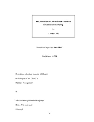 1
The perception and attitudes of UK students
towards neuromarketing.
by
Aurelie Cloix
Dissertation Supervisor: Iain Black
Word Count: 11,523
Dissertation submitted in partial fulfillment
of the degree of MA (Hons) in
Business Management
at
School of Management and Languages
Heriot-Watt University
Edinburgh
 