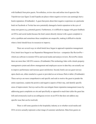 with feedback from prior guests. Nevertheless, review sites and online travel agencies like
TripAdvisor (see figure 2) and Expedia are places where negative reviews can seemingly hurt a
hotels reputation. (Friedlander) A guest that posts about their negative experience at a particular
hotel on Facebook or Twitter has now potentially damaged a hotels reputation in the eyes of
many non-guests (e.g. potential guests). Furthermore, it is difficult to engage with guest feedback
on OTAs and social media because the hotel cannot directly interact with a guest complaint to
solve a problem and sometimes these complaints are unspecific, making it difficult to decide
where a hotel should focus its resources to improve.
There are several ways in which hotels have begun to approach reputation management.
First, hotels have begun to use Reputation Management Services—companies like ReviewPro—
which use software to monitor OTAs and social media and analyze reviews. ReviewPro claims
there are more than 140 OTA sources. (Friedlander) This technology links with a hotels property
management system and allows management and employees access to data they can actually use
to improve performance and increase guest satisfaction. Second, hotels can use guest surveys
upon check-out, either emailed to a guest or provided on an in-house iPad or tablet. (Friedlander)
These surveys are more comprehensive and specific and seek to motive the guest to ponder the
entire experience, explain the positive and negative aspects of their stay, and identify specific
areas of improvement. Surveys such as this can mitigate future reputation management issues by
addressing guest complaints on site and specifically as opposed to much later (after the guest has
left) and erroneously (such as an ambiguous review on an OTA that does not address any
specific issue that can be resolved).
There is still some question in the hospitality industry as to whether social media and
OTA reviews actually represent a clear image of customer satisfaction. Data from guests on
 