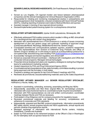 3
SENIOR CLINICALRESEARCHASSOCIATE,ClinTrialsResearch, Raleigh-Durham,
NC
 Served as Los Angeles, CA regional monitor and liaison between pharmaceutical
companies and the clinical investigators for Clinical Research Organization (CRO)
 Responsible for initiating and monitoring investigational studies in schizophrenia and
immunosuppression(liver transplants); ensured compliancewith Good ClinicalPractices
(GCPs), including reporting of adverse event data to Medical Monitors and sponsor
 Assisted manager in training of new regional clinical monitors
 Devised/implemented patient tracking system for a schizophrenia clinical trial
REGULATORY AFFAIRS MANAGER, Upsher Smith Laboratories, Minneapolis, MN
 Effectively addressed FDA'ssafety concerns which resulted in lifting an IND clinical hold
for a neurological drug with orphan drug designation
 Interacted with representatives from 4 FDA Divisions on a variety of issues concerning
development of new and generic drugs and continued marketing of approved drugs
(Cardiovascular/Renal; Neurology; Metabolism/Endocrine; Generic drugs)
 Coordinated activities and communications between sponsor, academic researchers
and FDA representatives from Division of Endocrine Drug Products and Office of
Generic Drugs to develop an in-vitro assay to serve as a bioequivalence protocol for a
non-systemically absorbed drug (see resulting FDA Draft Guidance on Cholestyramine)
 Successfully managed and trained regulatory and clinical staff
 Served as corporate Clinical Coordinator -- interfaced with investigators and CROs that
conducted clinical programs; Managed clinical trial budgets
 Presented clinical development plans and regulatory strategies to visiting Due Diligence
teams for potential joint marketing ventures
 Hosted inspections by FDA and Drug Enforcement Agency (DEA)
 Coordinatedand led presentations to two state formulary committeesresulting inproduct
being approved onto the formulary in both states
 Prepared a strategy and agenda for two End-of-Phase-2 meetings with FDA
 Reviewed all promotional, educational/training materials used by the Sales Department
REGULATORY AFFAIRS MANAGER and SENIOR REGULATORY SPECIALIST,
Hoffmann-La Roche, Nutley, NJ
 Assisted in coordinating, scheduling, reviewing, assembling and filing two NDAs
 Independently assembled and filed three original INDs for dermatologic products;
interacted with cross-functional teams to coordinate/compile required documentation
 Interacted with FDA representatives via oral and written communication; coordinated
meetings between Roche and FDA as necessary
 Participated in Due Diligence visit for company acquisition for regulatory issues
 Reviewed promotional materials and labeling for accuracy, completeness and
adherence to corporate and FDA standards
 Independently prepared and filed IND protocol amendments, information amendments
IND safety reports, annual progress reports and NDA supplements, annual reports and
periodic adverse drug experience reports
 Managed exchange of information with international Roche centers, including
Switzerland, Canada and Australia
 Invited by FDA reviewer to his retirement luncheon at the Officer’s Club in Washington
DC for exemplary work as sponsor liaison to FDA
 