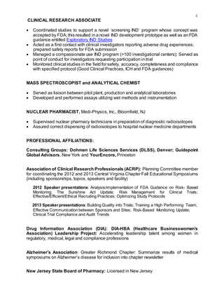 4
CLINICAL RESEARCH ASSOCIATE
 Coordinated studies to support a novel ‘screening IND’ program whose concept was
accepted by FDA; this resulted in a novel IND development prototype as well as an FDA
guidance entitled Exploratory IND Studies
 Acted as a first contact with clinical investigators reporting adverse drug experiences;
prepared safety reports for FDA submission
 Managed a compassionate use IND program (>100 investigational centers); Served as
point of conduct for investigators requesting participation in trial
 Monitored clinical studies in the field for safety, accuracy, completeness and compliance
with specified protocol (Good Clinical Practices, ICH and FDA guidances)
MASS SPECTROSCOPIST and ANALYTICAL CHEMIST
 Served as liaison between pilot plant, production and analytical laboratories
 Developed and performed assays utilizing wet methods and instrumentation
NUCLEAR PHARMACIST, Medi-Physics, Inc., Bloomfield, NJ
 Supervised nuclear pharmacy technicians in preparation of diagnostic radioisotopes
 Assured correct dispensing of radioisotopes to hospital nuclear medicine departments
PROFESSIONAL AFFILIATIONS:
Consulting Groups: Dohmen Life Sciences Services (DLSS), Denver; Guidepoint
Global Advisors, New York and YourEncore, Princeton
Association of Clinical Research Professionals (ACRP): Planning Committee member
for coordinating the 2012 and 2013 Central Virginia Chapter Fall Educational Symposiums
(including sponsorships, topics, speakers and facility)
2012 Speaker presentations: Analysis/implementation of FDA Guidance on Risk- Based
Monitoring; The Sunshine Act Update; Risk Management for Clinical Trials;
Effective/Efficient/Ethical Recruiting Practices; Optimizing Study Protocols
2013 Speakerpresentations: Building Quality into Trials; Training a High Performing Team;
Effective Communication between Sponsors and Sites; Risk-Based Monitoring Update;
Clinical Trial Compliance and Audit Trends
Drug Information Association (DIA): DIA-HBA (Healthcare Businesswomen’s
Association) Leadership Project: Accelerating leadership talent among women in
regulatory, medical, legal and compliance professions
Alzheimer’s Association: Greater Richmond Chapter: Summarize results of medical
symposiums on Alzheimer’s disease for inclusion into chapter newsletter
New Jersey State Board of Pharmacy: Licensed in New Jersey
 