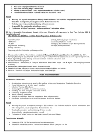 C. Take care Employee self-service manual
D. Take care Statutory/Legal Compliances
E. Joining formalities (Offer Letter, Appointment Letter, Reliving Letter)
F. Issue Confirmation Letter, Transfer Letter and Increment Letter
Payroll
 Handling the payroll management through EHRIS Software. This includes employee records maintenance,
time office management, salary preparation, disbursements, etc.
 Updating leave register and maintaining all leave records.
 Responsible for maintaining attendance record
 Verification of bills of contractors and supervision of contractual labour.
HR Core Generalist, Recruitment Domain with over 29months of experience in One Time Solution BPO &
Manufacturing unit
May 2012 to Sep 2014.Post –Sr HR in Talent Acquisition & HR Generalist
Talent Acquisition
HR Policies
PF, ESI
Requirement Monitoring
Quality Assurance
Searching and short listing the candidates profiles.
Gratuity, Statutory/Legal Compliances
Conducting telephonic rounds
Identifying the candidates as per the requirement
Having screening interviews
 Was associated with One Time Solution as Assistant Manager in Talent Acquisition from May 2012 to Sep 2014.
 Managing the complete recruitmentlife-cycle for sourcing the besttalentfrom diverse sources as per manpower requirements.
 Adept at providing service delivery to ensure maximum customer satisfaction level.
 HR Policies,Induction program
 Responsible for Lateral Hiring & Campus Recruitment (Entry Level, Middle Level & Higher Level Hiring Requirement,
Screening.
 Managing and Handling Recruitment across multiple Functions.
 Strategic manpower planning for project specific recruitment within defined time frames
 Received a 6 months On Campus Working Certificate from Mark BPO.
WORK & RESPONSIBILITY
Recruitment & Selection:-
 Co-ordination with placement agencies, Forwarding to Concerned department, Conducting Interview.
 Formal Introduction to all other team’s members
 Induction Training & Feedback.
 Identifying the candidates as per the requirement.
 Searching and short listing the candidates profiles.
 Conducting telephonic rounds.
 Having screening interviews.
 Briefing the candidates about the organization & the job opportunity.
 Coordinate, plan and deliver the new hire program with hiring Manager
Payroll
 Handling the payroll management through E Pay Software. This includes employee records maintenance, time
office management, salary preparation, disbursements, etc.
 Updating leave register and maintaining all leave records.
 Responsible for maintaining attendance record
 Verification of bills of contractors and supervision of contractual labour.
Compensation & Benefits
 Prepare the PF & ESIC Declaration form of new join employees
 Preparation and submission On Line Electronic Challan Return (ECR) for EPF act.
 