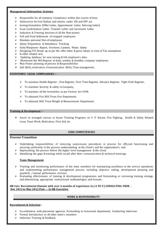 Management Information Systems.
 Responsible for all statutory Compliance within due course of time.
 Submission On line Challan and returns under ESI and EPF act.
 Joining formalities (Offer Letter, Appointment Letter, Reliving Letter)
 Issue Confirmation Letter, Transfer Letter and Increment Letter
 Induction & Training Sessions of all the New joiners
 Full and Final Settlement of resigned employees
 Maintain personal files of employees
 Salary Preparation & Attendance Tracking
 Daily Manpower Report, Overtime, Canteen, Water, Safety
 Designing CTC Break up as per the offer letter & gross Salary in view of Tax exemptions
 & other related acts.
 Updating database for new joining & left employee’s data.
 Mentioned the MIS Reports of daily, weekly & monthly company employees.
 Man Power planning of process & Responsibilities
 Soft Skills, motivation, Communication Skills, Time management.
STATUTORY/ LEGAL COMPLIANCES : -
 To maintain Health Register , Fine Register, Over Time Register, Advance Register, Tight Cloth Register,
 To maintain Security & safety in Company,
 To maintain all the formalities as per Factory Act-1948.
 To obtained Fire NOC From Fire Department.
 To obtained NOC From Weight & Measurement Department.
Training & Development :-
 Assist to arranged various in house Training Programs on 5 ‘S’ Kaizen, Fire Fighting, Health & Safety Related
issue, Team Work, Motivation. First Aid, etc.
CORE COMPETENCIES
Process Transition
 Undertaking responsibilities of removing unnecessary procedures in process for efficient functioning and
ensuring uniformity in the process understanding at the client’s and the organization’s end.
 Representing the process before the higher level management & the client.
 Identifying the gaps & training while on job after their communication & technical trainings.
Team Management
 Training and monitoring performance of the team members for maintaining excellence in the service operations
and implementing performance management process including objective setting, development planning and
quarterly / annual performance reviews.
 Evaluating effectiveness of training & development programmes and formulating or reviewing training strategy
and determining appropriate instructional methodologies and formats.
HR Core Recruitment Domain with over 6 months of experience in ( A TO Z ) CONSULTING FIRM. .
Nov 2011 to May 2012.Post --- Sr.HR Executive
WORK & RESPONSIBILITY
Recruitment & Selection:-
 Co-ordination with placement agencies, Forwarding to Concerned department, Conducting Interview.
 Formal Introduction to all other team’s members
 Induction Training & Feedback.
 