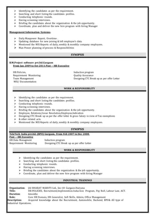  Identifying the candidates as per the requirement.
 Searching and short listing the candidates profiles.
 Conducting telephonic rounds.
 Having screening interviews.
 Briefing the candidates about the organization & the job opportunity.
 Coordinate, plan and deliver the new hire program with hiring Manager
Management Information Systems.
 Daily Manpower Report, Overtime .
 Updating database for new joining & left employee’s data.
 Mentioned the MIS Reports of daily, weekly & monthly company employees.
 Man Power planning of process & Responsibilities
SYNOPSIS
B.M.Project software pvt.ltd.Gurgaon
From Jan 2009 to Oct 2011.Post -- HR Executive
HR Policies, Induction program
Requirement Monitoring Quality Assurance
Team Management Designing CTC Break up as per offer Letter
MIS/ Documentation
WORK & RESPONSIBILITY
 Identifying the candidates as per the requirement.
 Searching and short listing the candidates profiles.
 Conducting telephonic rounds.
 Having screening interviews.
 Briefing the candidates about the organization & the job opportunity.
 Employee, Relations/issue Resolution,Employee,Indication
 Designing CTC Break up as per the offer letter & gross Salary in view of Tax exemptions
 & other related acts.
 Mentioned the MIS Reports of daily, weekly & monthly company employees.
SYNOPSIS
TeleTech India pvt.ltd. (BPO) Gurgaon, From Feb 2007 to Dec 2008.
Post -- HR Executive
HR Data Managment Induction program
Requirement Monitoring Designing CTC Break up as per offer Letter
WORK & RESPONSIBILITY
 Identifying the candidates as per the requirement.
 Searching and short listing the candidates profiles.
 Conducting telephonic rounds.
 Having screening interviews.
 Briefing the candidates about the organization & the job opportunity.
 Coordinate, plan and deliver the new hire program with hiring Manager
INDUSTRIAL TRAININGS
Organization: JAI BHARAT MARUTI Ltd., Sec-18 Gurgaon-Haryana
Title: HR POLICIES, Recruitment,Implimention.Induction Program, Pay Roll, Labour Law, ACT.
Duration: 6months
Role: Core HR Domain, HR Generalist, Soft Skills, Admin, Office Management
Description: Acquired knowledge about the Recruitment, Automobile, Backend, BPO& All type of
Industrial Operations.
 