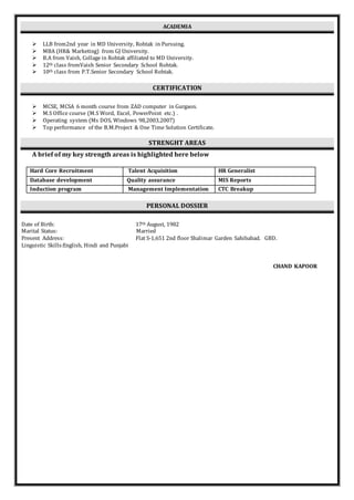 ACADEMIA
 LLB from2nd year in MD University, Rohtak in Pursuing.
 MBA (HR& Marketing) from GJ University.
 B.A from Vaish, Collage in Rohtak affiliated to MD University.
 12th class fromVaish Senior Secondary School Rohtak.
 10th class from P.T.Senior Secondary School Rohtak.
CERTIFICATION
 MCSE, MCSA 6 month course from ZAD computer in Gurgaon.
 M.S Office course (M.S Word, Excel, PowerPoint etc.) .
 Operating system (Ms DOS, Windows 98,2003,2007)
 Top performance of the B.M.Project & One Time Solution Certificate.
STRENGHT AREAS
A brief of my key strength areas is highlighted here below
Hard Core Recruitment Talent Acquisition HR Generalist
Database development Quality assurance MIS Reports
Induction program Management Implementation CTC Breakup
PERSONAL DOSSIER
Date of Birth: 17th August, 1982
Marital Status: Married
Present Address: Flat S-1,651 2nd floor Shalimar Garden Sahibabad. GBD.
Linguistic Skills:English, Hindi and Punjabi
CHAND KAPOOR
 