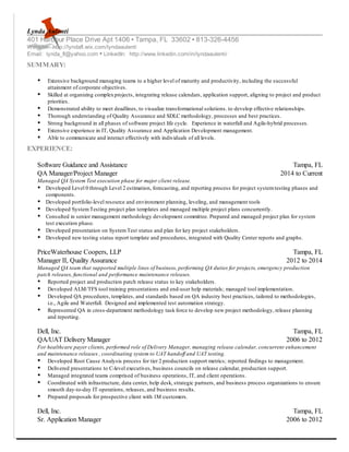 Lynda Aulenti
401 Harbour Place Drive Apt 1406 Tampa, FL 33602 813-326-4456
Website: http://lyndafl.wix.com/lyndaaulenti
Email: lynda_fl@yahoo.com LinkedIn: http://www.linkedin.com/in/lyndaaulenti/
SUMMARY:
Extensive background managing teams to a higher level of maturity and productivity, including the successful
attainment of corporate objectives.
Skilled at organizing complexprojects, integrating release calendars, application support, aligning to project and product
priorities.
Demonstrated ability to meet deadlines, to visualize transformational solutions. to develop effective relationships.
Thorough understanding of Quality Assurance and SDLC methodology, processes and best practices.
Strong background in all phases of software project life cycle. Experience in waterfall and Agile-hybrid processes.
Extensive experience in IT, Quality Assurance and Application Development management.
Able to communicate and interact effectively with individuals of all levels.
EXPERIENCE:
Software Guidance and Assistance Tampa, FL
QA Manager/Project Manager 2014 to Current
Managed QA System Test execution phase for major client release.
Developed Level 0 through Level 2 estimation, forecasting, and reporting process for project systemtesting phases and
components.
Developed portfolio-level resource and environment planning, leveling, and management tools
Developed SystemTesting project plan templates and managed multiple project plans concurrently.
Consulted in senior management methodology development committee. Prepared and managed project plan for system
test execution phase.
Developed presentation on SystemTest status and plan for key project stakeholders.
Developed new testing status report template and procedures, integrated with Quality Center reports and graphs.
PriceWaterhouse Coopers, LLP Tampa, FL
Manager II, Quality Assurance 2012 to 2014
Managed QA team that supported multiple lines of business, performing QA duties for projects, emergency production
patch releases, functional and performance maintenance releases.
Reported project and production patch release status to key stakeholders.
Developed ALM/TFS tool training presentations and end-user help materials; managed tool implementation.
Developed QA procedures, templates, and standards based on QA industry best practices, tailored to methodologies,
i.e., Agile and Waterfall. Designed and implemented test automation strategy.
Represented QA in cross-department methodology task force to develop new project methodology, release planning
and reporting.
Dell, Inc. Tampa, FL
QA/UAT Delivery Manager 2006 to 2012
For healthcare payer clients, performed role of Delivery Manager, managing release calendar, concurrent enhancement
and maintenance releases , coordinating system to UAT handoff and UAT testing.
Developed Root Cause Analysis process for tier 2 production support metrics; reported findings to management.
Delivered presentations to C-level executives, business councils on release calendar, production support.
Managed integrated teams comprised of business operations, IT, and client operations.
Coordinated with infrastructure, data center, help desk, strategic partners, and business process organizations to ensure
smooth day-to-day IT operations, releases, and business results.
Prepared proposals for prospective client with 1M customers.
Dell, Inc. Tampa, FL
Sr. Application Manager 2006 to 2012
 