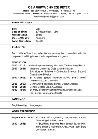 OBIAJUNWA CHIKEZIE PETER
Mobile Tel: 08063673963, 08082256373, 0813739700
Permanent Home Address: St. Mary’s Catholic Church, Ora-Eri Aguata L.G.A.
Gmail obiajunwa86@gmail.com
PERSONAL DATA
Sex: Male
Date of Birth: 20th
November, 1986
Marital Status: Single
State of Origin: Anambra
Local Govt. Area: Aguata
OBJECTIVE
To provide efficient and effective services to the organization with the
purpose of fulfilling its corporate aspirations and goals.
EDUCATION
2013—2015 ‘ National open university Msc Infor Tech Waiting Result.
2007 – 2011: Madonna University Okija, Anambra State
Bachelors of Science in Computer Science; Second
Class Lower Division
2003 – 2006: St. Charles Special Science School Inland Town,
Onitsha S.S.C.E. Certificate
2000 – 2002: Community Secondary School Ora-Eri, Aguata
1995 – 2001: Central School Ora-Eri, Aguata
1993 – 1994: St. Mary’s Nursery School Onitsha, Anambra State,
First School Leaving Certificate
LANGUAGE
English and Igbo Languages
WORK EXPERIENCE
May October, 2010: (IT) Head of Engineering Department, Pacent
Technology Limited, Awka.
2012 – 2013: NYSC; Ikono People’s High School; Nung Ukim,
Ikono Local Government Area, Akwa-Ibom State
Computer Teacher.
 