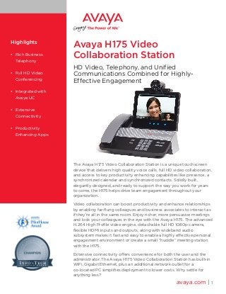 avaya.com | 1
Highlights
•	 Rich Business
Telephony
•	 Full HD Video
Conferencing
•	 Integrated with
Avaya UC
•	 Extensive
Connectivity
•	 Productivity
Enhancing Apps
Avaya H175 Video
Collaboration Station
HD Video, Telephony, and Unified
Communications Combined for Highly-
Effective Engagement
The Avaya H175 Video Collaboration Station is a unique touchscreen
device that delivers high quality voice calls, full HD video collaboration,
and access to key productivity enhancing capabilities like presence, a
synchronized calendar and synchronized contacts. Solidly built,
elegantly designed, and ready to support the way you work for years
to come, the H175 helps drive team engagement throughout your
organization.
Video collaboration can boost productivity and enhance relationships
by enabling far-flung colleagues and business associates to interact as
if they’re all in the same room. Enjoy richer, more persuasive meetings
and look your colleagues in the eye with the Avaya H175. The advanced
H.264 High Profile video engine, detachable full HD 1080p camera,
flexible HDMI inputs and outputs, along with wideband audio
subsystem makes it fast and easy to enable a highly effective personal
engagement environment or create a small “huddle” meeting station
with the H175.
Extensive connectivity offers convenience for both the user and the
administrator. The Avaya H175 Video Collaboration Station has built-in
WiFi, Gigabit Ethernet, plus an additional network outlet for a
co-located PC simplifies deployment to lower costs. Why settle for
anything less?
 