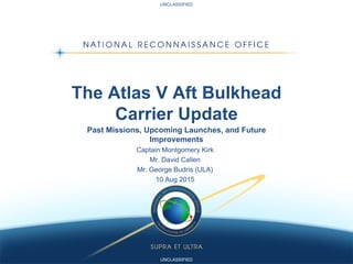UNCLASSIFIED
UNCLASSIFIED
The Atlas V Aft Bulkhead
Carrier Update
Past Missions, Upcoming Launches, and Future
Improvements
Captain Montgomery Kirk
Mr. David Callen
Mr. George Budris (ULA)
10 Aug 2015
 