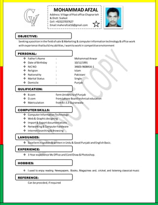 Seekingapositioninthe fieldof sale &Marketing & computerinformationtechnology&office work
withexperience thatbuildmy abilities,I wanttoworkin competitiveenvironment
 Father’sName : Mohammad Anwar
 Date of Birthday : 10/11/1991
 NICNO : 34603-9608416-1
 Religion : Islam
 Nationality : Pakistani
 Marital Status : Single
 Domicile : Punjab
 B.com formUniversityof Punjab
 D.com fromLahore Board technical education
 Matriculation fromB.I.S.EGujranwala
 ComputerInformationTechnology
 Web& Graphicdesigning
 Import& Exportdocumentations
 Networking&Computerhardware
 InternetSearching&Browsing
 Excellentinspoken&writteninUrdu& Good Punjabi andEnglishBasic.
 3 Year experience Ms Office and CorelDraw &Photoshop.
 I used to enjoy reading Newspapers, Books, Magazines and, cricket, and listening classical music
 Can be provided,if required
MOHAMMADAFZAL
Address:Village of Postoffice Chaprarteh
& Distt: Sialkot
Cell:+923227037627
Email:maherafzal16@gmail.com
OBJECTIVE:
PERSONAL:
QULIFICATION:
COMPUTER SKILLS:
LANGUAGES:
EXPERIENCE:
HOBBIES:
REFERENCE:
 