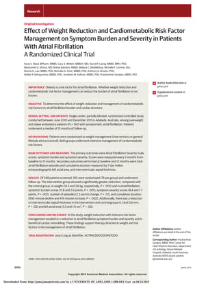 Copyright 2013 American Medical Association. All rights reserved.
Effect of Weight Reduction and Cardiometabolic Risk Factor
Management on Symptom Burden and Severity in Patients
With Atrial Fibrillation
A Randomized Clinical Trial
Hany S. Abed, BPharm, MBBS; Gary A. Wittert, MBBch, MD; Darryl P. Leong, MBBS, MPH, PhD;
Masoumeh G. Shirazi, MD; Bobak Bahrami, MBBS; Melissa E. Middeldorp; Michelle F. Lorimer, BSc;
Dennis H. Lau, MBBS, PhD; Nicholas A. Antic, MBBS, PhD; Anthony G. Brooks, PhD;
Walter P. Abhayaratna, MBBS, PhD; Jonathan M. Kalman, MBBS, PhD; Prashanthan Sanders, MBBS, PhD
IMPORTANCE Obesity is a risk factor for atrial fibrillation. Whether weight reduction and
cardiometabolic risk factor management can reduce the burden of atrial fibrillation is not
known.
OBJECTIVE To determine the effect of weight reduction and management of cardiometabolic
risk factors on atrial fibrillation burden and cardiac structure.
DESIGN, SETTING, AND PATIENTS Single-center, partially blinded, randomized controlled study
conducted between June 2010 and December 2011 in Adelaide, Australia, among overweight
and obese ambulatory patients (N = 150) with symptomatic atrial fibrillation. Patients
underwent a median of 15 months of follow-up.
INTERVENTIONS Patients were randomized to weight management (intervention) or general
lifestyle advice (control). Both groups underwent intensive management of cardiometabolic
risk factors.
MAIN OUTCOMES AND MEASURES The primary outcomes were Atrial Fibrillation Severity Scale
scores: symptom burden and symptom severity. Scores were measured every 3 months from
baseline to 15 months. Secondary outcomes performed at baseline and 12 months were total
atrial fibrillation episodes and cumulative duration measured by 7-day Holter,
echocardiographic left atrial area, and interventricular septal thickness.
RESULTS Of 248 patients screened, 150 were randomized (75 per group) and underwent
follow-up. The intervention group showed a significantly greater reduction, compared with
the control group, in weight (14.3 and 3.6 kg, respectively; P < .001) and in atrial fibrillation
symptom burden scores (11.8 and 2.6 points, P < .001), symptom severity scores (8.4 and 1.7
points, P < .001), number of episodes (2.5 and no change, P = .01), and cumulative duration
(692-minute decline and 419-minute increase, P = .002). Additionally, there was a reduction
in interventricular septal thickness in the intervention and control groups (1.1 and 0.6 mm,
P = .02) and left atrial area (3.5 and 1.9 cm2
, P = .02).
CONCLUSIONS AND RELEVANCE In this study, weight reduction with intensive risk factor
management resulted in a reduction in atrial fibrillation symptom burden and severity and in
beneficial cardiac remodeling. These findings support therapy directed at weight and risk
factors in the management of atrial fibrillation.
TRIAL REGISTRATION anzctr.org.au Identifier: ACTRN12610000497000
JAMA. 2013;310(19):2050-2060. doi:10.1001/jama.2013.280521
Author Audio Interview at
jama.com
Supplemental content at
jama.com
Author Affiliations: Author
affiliations are listed at the end of this
article.
Corresponding Author: Prashanthan
Sanders, MBBS, PhD, Center for
Heart Rhythm Disorders, Department
of Cardiology, Royal Adelaide
Hospital, Adelaide, South Australia,
Australia 5000 (prash.sanders
@adelaide.edu.au).
Research
Original Investigation
2050 jama.com
Copyright 2013 American Medical Association. All rights reserved.
Downloaded From: http://jama.jamanetwork.com/ by a UNIVERSITY OF ADELAIDE LIBRARY User on 04/24/2015
 