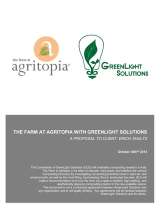 THE FARM AT AGRITOPIA WITH GREENLIGHT SOLUTIONS
A PROPOSAL TO CLIENT: ERICH SHULTZ
CLIEN
October 30thth 2014
The Consultants of GreenLight Solutions (GLS) will undertake composting research to help
The Farm at Agritopia in its effort to relocate, restructure, and redefine the current
composting structure. By investigating composting practices used in open-air, arid
environments, as well as the most fitting, food-bearing flora to landscape the area, GLS will
make a recommendation as to how the farm can create a resilient, high-yielding, and
aesthetically pleasing composting solution in the new available space.
This document is not a contractual agreement between GreenLight Solutions and
any organization and is not legally binding. Any agreements will be devised between
GreenLight Solutions and its clients.
 