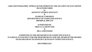 A BIO CRYPTOGRAPHIC APPROACH FOR IMPROVING THE SECURITY OF ELECTRONIC
HEALTH RECORDS
by
AKINSEYE GEORGE KINGSLEY
&
DAMILOLA ODUBOTE
DEPARTEMENT OF COMPUTER SCIENCE
2009/0869 & 2009/1219
SUPERVISED BY
PROF. D .O ADEWUNMI
&
MR A. OMOTOSHO
SUBMITTED TO THE DEPARTMENT OF COMPUTER SCIENCE,
IN PARTIAL FULFILMENT FOR THE REQUIREMENTS FOR THE AWARD OF THE DEGREE
OF BACHELOR OF TECHNOLOGY (B.TECH) IN COMPUTER SCIENCE.
DECEMBER 2013
 