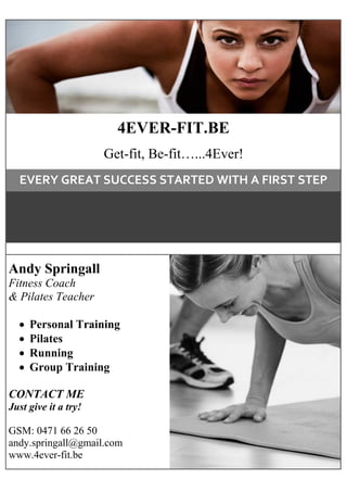 Andy Springall
Fitness Coach
& Pilates Teacher
 Personal Training
 Pilates
 Running
 Group Training
CONTACT ME
Just give it a try!
GSM: 0471 66 26 50
andy.springall@gmail.com
www.4ever-fit.be
4EVER-FIT.BE
Get-fit, Be-fit…...4Ever!
EVERY GREAT SUCCESS STARTED WITH A FIRST STEP
 