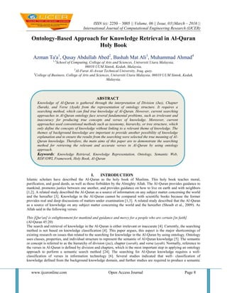 ISSN (e): 2250 – 3005 || Volume, 06 || Issue, 03||March – 2016 ||
International Journal of Computational Engineering Research (IJCER)
www.ijceronline.com Open Access Journal Page 8
Ontology-Based Approach for Knowledge Retrieval in Al-Quran
Holy Book
Azman Ta'a1
, Qusay Abdullah Abed2
, Bashah Mat Ali3
, Muhammad Ahmad4
1,3
School of Computing, College of Arts and Sciences, Universiti Utara Malaysia,
06010 UUM Sintok, Kedah, Malaysia,
2
Al-Furat Al-Awsat Technical University, Iraq, qusy.
4
College of Business, College of Arts and Sciences, Universiti Utara Malaysia, 06010 UUM Sintok, Kedah,
Malaysia,
I. INTRODUCTION
Islamic scholars have described the Al-Quran as the holy book of Muslims. This holy book teaches moral,
purification, and good deeds, as well as those forbidden by the Almighty Allah. The Al-Quran provides guidance to
mankind, promotes justice between one another, and provides guidance on how to live on earth and with neighbors
[1,2]. A related study described the Al-Quran as a source of information on any subject matter concerning the world
and the hereafter [3]. Knowledge in the Al-Quran cannot be compared with scientific books because the former
provides real and deep discussions of matters under examination [1,3]. A related study described that the Al-Quran
as a source of knowledge on any subject matter concerning the world and the hereafter (Shoaib et al., 2009). As
Allah said in the following verses:
This [Qur'an] is enlightenment for mankind and guidance and mercy for a people who are certain [in faith].
(Al-Quran 45:20)
The search and retrieval of knowledge in the Al-Quran is either irrelevant or inaccurate [4]. Currently, the searching
method is not based on knowledge classification [4]. This paper argues, this aspect is the major shortcomings of
existing research on issues that related to the searching for knowledge in the Al-Quran by using ontology. Ontology
uses classes, properties, and individual structure to represent the semantic of Al-Quran knowledge [5]. The semantic
or concept is referred to as the hierarchy of division (juz), chapter (surah), and verse (ayah). Normally, reference to
the verses in Al-Quran is defined by division and chapters, which is the most important step in applying an ontology
approach to perform a semantic search method [24]. The searching for Al-Quran knowledge requires a well-
classification of verses in information technology [6]. Several studies indicated that well- classification of
knowledge defined from the background knowledge domain, and further studies are required to produce a semantic
ABSTRACT
Knowledge of Al-Quran is gathered through the interpretation of Division (Juz), Chapter
(Surah), and Verse (Ayah) from the representation of ontology structure. It requires a
searching method, which can find true knowledge of Al-Quran. However, current searching
approaches in Al-Quran ontology face several fundamental problems, such as irrelevant and
inaccuracy for producing true concepts and verses of knowledge. Moreover, current
approaches used conventional methods such as taxonomy, hierarchy, or tree structure, which
only define the concepts of knowledge without linking to a relevant theme of knowledge. The
themes of background knowledge are important to provide another possibility of knowledge
explanation and to ensure the results from the searching were selected the true meaning of Al-
Quran knowledge. Therefore, the main aims of this paper are to demonstrate the searching
method for retrieving the relevant and accurate verses in Al-Quran by using ontology
approach.
Keywords: Knowledge Retrieval, Knowledge Representation, Ontology, Semantic Web,
RDF/OWL Framework, Holy Book, Al-Quran
 