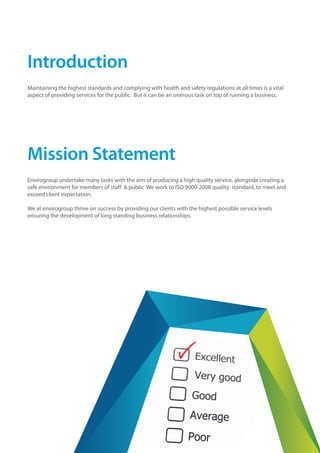 Introduction
Maintaining the highest standards and complying with health and safety regulations at all times is a vital
aspect of providing services for the public. But it can be an onerous task on top of running a business.
Mission Statement
Envirogroup undertake many tasks with the aim of producing a high quality service, alongside creating a
safe environment for members of staff & public We work to ISO 9000-2008 quality standard, to meet and
exceed client expectation.
We at envirogroup thrive on success by providing our clients with the highest possible service levels
ensuring the development of long standing business relationships.
 