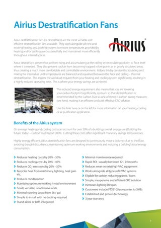 3
Airius Destratification Fans
Airius destratification fans (or destrat fans) are the most versatile and
efficient destratification fans available. They work alongside all new and
existing heating and cooling systems to ensure temperatures provided by
heating and/or cooling are circulated fully and maintained more efficiently
throughout internal spaces.
Airius destrat fans prevent hot air from rising and accumulating at the ceiling by recirculating it down to floor level
where it is needed. They also prevent cool air from becoming trapped in low points or in poorly circulated areas,
thus creating a much more comfortable and controllable environment. It does this by constantly circulating and
mixing the internal air until temperatures are balanced and equalised between the floor and ceiling – thermal
destratification. This lessens the workload required from your heating and cooling system significantly, resulting in
a highly reduced operating time. This is where your energy savings are achieved.
The reduced energy requirement also means that you are lowering
your carbon footprint significantly, so much so that destratification is
recommended by the Carbon Trust as one of its top 3 carbon saving measures
(see here), making it an efficient and cost effective CRC solution.
Use the links here or on the left for more information on your heating, cooling
or air purification application...
Benefits of the Airius system
On average heating and cooling costs can account for over 50% of a buildings overall energy use (‘Building the
future, today’– Carbon trust Report 2009). Cutting these costs offers significant monetary savings for businesses.
Highly energy efficient, Airius destratification fans are designed to continuously move a column of air to the floor,
avoiding draught disturbance, maintaining optimum working environments and reducing a building’s total energy
consumption.
››	 Reduces heating costs by 20% - 50%
››	 Reduces cooling costs by 20% - 40%
››	 Reduces CO2
emissions by 20% - 50%
››	 Recycles heat from machinery, lighting, heat gain
etc.
››	 Reduces condensation
››	 Maintains optimum working / retail environment
››	 Small, versatile, unobtrusive units
››	 Minimal running costs (from £6 / pa)
››	 Simple to install with no ducting required
››	 Stand alone or BMS integrated
››	 Minimal maintenance required
››	 Rapid ROI - usually between 12 - 24 months
››	 Reduces wear on existing HVAC equipment
››	 Works alongside all types of HVAC systems
››	 Eligible for carbon reducing grants / loans
››	 Simple, inexpensive and efficient CRC solution
››	 Increases lighting lifespan
››	 Customers include FTSE100 companies to SMEs
››	 Established and proven technology
››	 3 year warranty
 