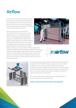 4
Airflow
Air flow is the UKs leading manufacturer of spray
booths, process ovens and associated plant for
the finishing industry and for over two decades
has built a name that is renowned throughout
the finishing industry for products of the highest
quality and operating performance.
Airflow recognise their commitment to
innovation and this has been central to their
growth and success, continued investment
in the very latest design technology enables
airflow to constantly monitor establishment
products, always improving constantly updating
leading to more efficiency, easier maintenance
and a greater cost savings to clients, as well as
established products air flow offer a complete
bespoke solution to your exact needs. Airflows purpose built
manufacturing facilities encompass the very latest manufacturing
materials and technologies using modern, precision, automated
machinery. Sophisticated, integrated computer software and
backed by a comprehensive list of engineering skills, ensures
production is timely and consistently delivered, always within a
strict quality control.
To guarantee quality standard airflow are accredited and fully embrace
the requirements of ISO 9001 project management , key to air flows
installation success, computer aided meticulous planning and
employing only expert engineers and personnel to manoeuvre, deliver
and install the most complex of products, backed by an excellent after
sales and customer sales operation aiding in product and technical
support and guidance and standards.
The company offer excellent reliability and an unrivalled quality of
service at an exceptional competitive rate.
Airflow - environmental solutions for an evolving world.
 