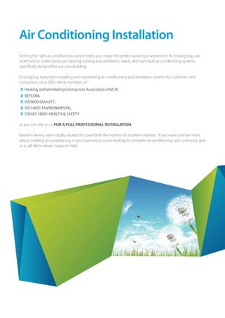 7
Air Conditioning Installation
Getting the right air conditioning system helps you create the perfect working environment. At Envirogroup, we
work hard to understand your heating, cooling and ventilation needs. And we install air conditioning systems
specifically designed to suit your building.
Envirogroup have been installing and maintaining air conditioning and ventilation systems for customers and
contractors since 2005. We’re members of:
›› 	Heating and Ventilating Contractors Association (HVCA)
›› 	REFCOM,
›› 	ISO9000 QUALITY ,
›› 	ISO14001 ENVIRONMENTAL
›› 	OSHAS 18001 HEALTH & SAFETY
so you can rely on us FOR A FULL PROFESSIONAL INSTALLATION.
Based in Newry, we’re ideally situated to cover both the northern & southern markets . If you want to know more
about installing air conditioning in your business or you’re looking for a reliable air conditioning sub-contractor, give
us a call. We’re always happy to help.
 