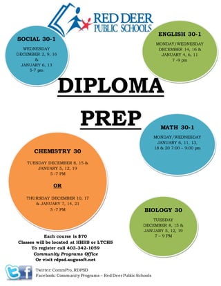 DIPLOMA
PREP
ENGLISH 30-1
MONDAY/WEDNESDAY
DECEMBER 14, 16 &
JANUARY 4, 6, 11
7 -9 pm
SOCIAL 30-1
WEDNESDAY
DECEMBER 2, 9, 16
&
JANUARY 6, 13
5-7 pm
MATH 30-1
MONDAY/WEDNESDAY
JANUARY 6, 11, 13,
18 & 20 7:00 – 9:00 pm
CHEMISTRY 30
TUESDAY DECEMBER 8, 15 &
JANUARY 5, 12, 19
5 -7 PM
OR
THURSDAY DECEMBER 10, 17
& JANUARY 7, 14, 21
5 -7 PM BIOLOGY 30
TUESDAY
DECEMBER 8, 15 &
JANUARY 5, 12, 19
7 – 9 PMEach course is $70
Classes will be located at HHHS or LTCHS
To register call 403-342-1059
Community Programs Office
Or visit rdpsd.augusoft.net
Twitter: CommPro_RDPSD
Facebook: Community Programs – Red Deer Public Schools
 