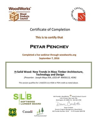  
 
 
 
 
 
 
 
 
 
 
 
Certificate of Completion 
 
This is to certify that 
 
Petar Penchev
 
Completed a live webinar through woodworks.org 
September 7, 2016 
 
 
 
 
 
 
 
 
 
AIA Provider: WoodWorks Wood Products Council 
1101 K Street, NW, Suite 700,  
Washington, DC 20005 Tel:  202‐463‐2700 
 
Dawn Condotti 
Director Program Management, Wood Works 
AIA Provider Number: G516      FL PE Provider 0005738 
 
 
 
 
 
 
 
 
 Solid Wood: New Trends in Mass Timber Architecture, 
Technology and Design 
(Presenter:  Joseph Mayo AIA, LEED AP  #WEB113, HSW) 
 
This session qualifies for 1 AIA/CES LUs HSW or PDH credit as noted above.   
 