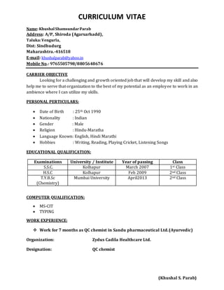CURRICULUM VITAE
Name: Khushal ShamsundarParab
Address: A/P, Shiroda (Agarsarhadd),
Taluka:Vengurla,
Dist: Sindhudurg
Maharashtra.-416518
E-mail: khushalparab@yahoo.in
Mobile No.: 9765505798/8805648676
CARRIER OBJECTIVE
Looking for a challenging and growth oriented job that will develop my skill and also
help me to serve that organization to the best of my potential as an employee to work in an
ambience where I can utilize my skills.
PERSONAL PERTICULARS:
 Date of Birth : 25th Oct 1990
 Nationality : Indian
 Gender : Male
 Religion : Hindu-Maratha
 Language Known: English, Hindi Marathi
 Hobbies : Writing, Reading, Playing Cricket, Listening Songs
EDUCATIONAL QUALIFICATION:
Examinations University / Institute Year of passing Class
S.S.C. Kolhapur March 2007 1st Class
H.S.C Kolhapur Feb 2009 2nd Class
T.Y.B.Sc
(Chemistry)
Mumbai University April2013 2nd Class
COMPUTER QUALIFICATION:
 MS-CIT
 TYPING
WORK EXPERIENCE:
 Work for 7 months as QC chemist in Sandu pharmaceutical Ltd.(Ayurvedic)
Organization: Zydus Cadila Healthcare Ltd.
Designation: QC chemist
(Khushal S. Parab)
 