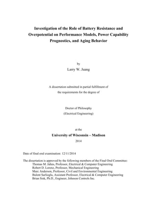 Investigation of the Role of Battery Resistance and
Overpotential on Performance Models, Power Capability
Prognostics, and Aging Behavior
by
Larry W. Juang
A dissertation submitted in partial fulfillment of
the requirements for the degree of
Doctor of Philosophy
(Electrical Engineering)
at the
University of Wisconsin – Madison
2014
Date of final oral examination: 12/11/2014
The dissertation is approved by the following members of the Final Oral Committee:
Thomas M. Jahns, Professor, Electrical & Computer Engineering
Robert D. Lorenz, Professor, Mechanical Engineering
Marc Anderson, Professor, Civil and Environmental Engineering
Bulent Sarlioglu, Assistant Professor, Electrical & Computer Engineering
Brian Sisk, Ph.D., Engineer, Johnson Controls Inc.
 