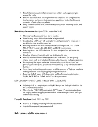 • Handled communications between account holders and shipping origins
around the globe
• Ensured documentation and shipments were scheduled and completed in a
timely manner and were with in customer regulations for the handling and
preparing of said tobacco products
• Daily communications with customers regarding sales, inventory levels, and
quality control
Haas Group International (August 2009 – November 2010)
• Shipping/warehouse supervisor for 13 months
• Coordinating inspection orders via DCMA personnel
• Coordinating all 3rd
party lab testing for recertification and/or extension of
shelf life for time sensitive materials
• Ensuring materials are marked and labeled according to MIL-STD-129P,
MIL-STD-2073, and MIL-STD-290F, and RFID requirements
• Ensuring orders are fulfilled so that fill rates are optimized while cost are
minimized
• Handling all supply/material ordering for Greenville hub
• Provide customer service and support to end users and SAIC for quality
related issues such as product conformance, labeling, and packaging questions
• Investigating discrepancies/errors, implementing corrective actions, and
providing leadership and guidance in relation to day to day operations at the
hub level
• Supervising/maintaining conformance to all Department of Defense standards
and requirements affecting shipping/storage or materials
• Ensuring the hub meets all federal, state, and local regulations including
OSHA, DOT, IATA, IMDG, and AFMAN requirements
East Carolina Vocational Center (February 2008 - August 2009)
• Shipping clerk in charge of processing RFID tags and daily parcel orders for
US Government contracts
• Moved to the POLCHEM contract via ECVC (as a 3PL contractor) and ran
the staging and the shipping floor to ensure orders were processed, packaged,
and labeled correctly
Farmville Furniture (April 2004 -Jan 2008)
• Worked in shipping/receiving/delivery of furniture
• Assisted in sales and inventory control
References available upon request
 
