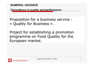 Quality Food Industry - 2010 1
NUMERAL ADVANCE
Consultancy in quality and performance
Proposition for a business service :
« Quality for Business ».
Project for establishing a promotion
programme on Food Quality for the
European market.
 
