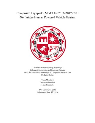 Composite Layup of a Model for 2016-2017 CSU
Northridge Human Powered Vehicle Fairing
California State University, Northridge
College of Engineering and Computer Science
ME 436L: Mechanics and Design of Composite Materials Lab
Dr. Peter Bishay
Team Members:
Cassandra Mathison
Mike Prusmack
Due Date: 12/11/2016
Submission Date: 12/11/16
 