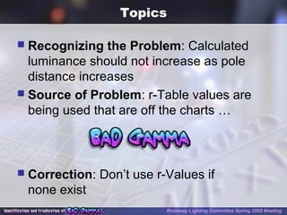 Topics
 Recognizing the Problem: Calculated
luminance should not increase as pole
distance increases
 Source of Problem: r-Table values are
being used that are off the charts …
 Correction: Don’t use r-Values if
none exist
Roadway Lighting Committee Spring 2005 Meeting
 